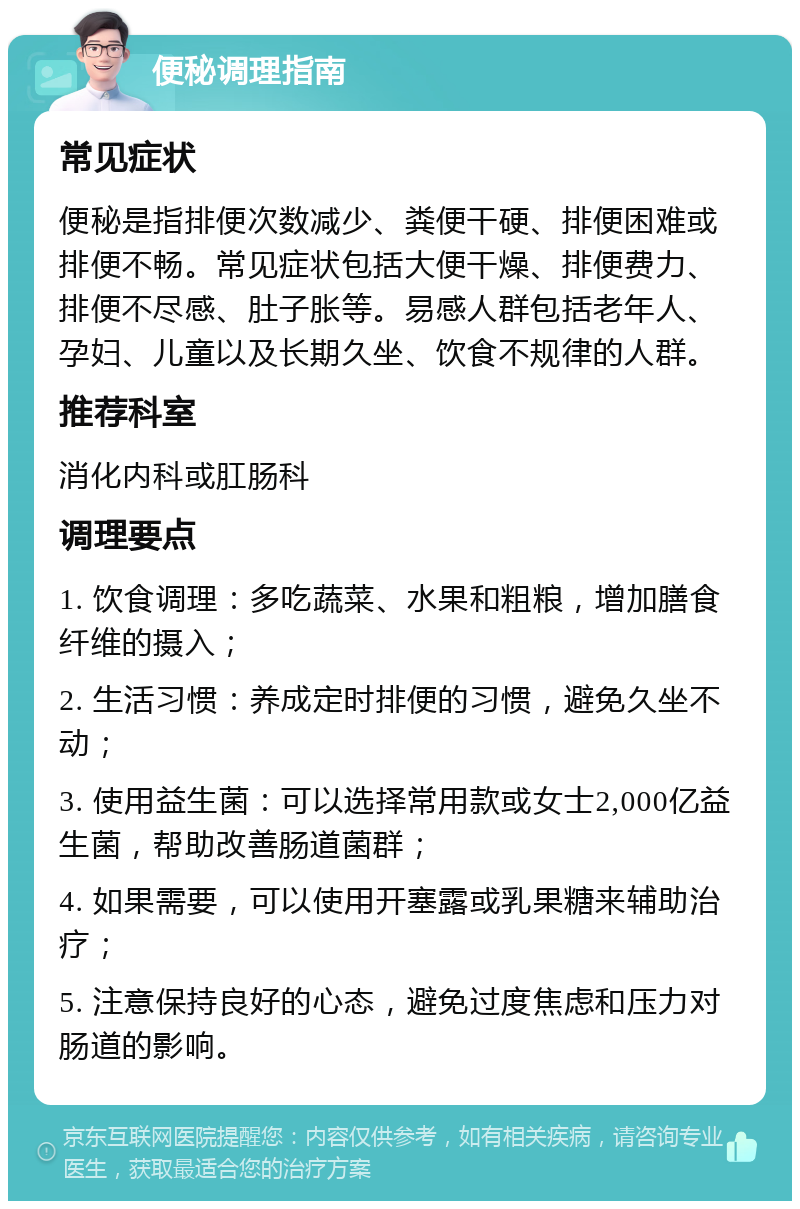 便秘调理指南 常见症状 便秘是指排便次数减少、粪便干硬、排便困难或排便不畅。常见症状包括大便干燥、排便费力、排便不尽感、肚子胀等。易感人群包括老年人、孕妇、儿童以及长期久坐、饮食不规律的人群。 推荐科室 消化内科或肛肠科 调理要点 1. 饮食调理：多吃蔬菜、水果和粗粮，增加膳食纤维的摄入； 2. 生活习惯：养成定时排便的习惯，避免久坐不动； 3. 使用益生菌：可以选择常用款或女士2,000亿益生菌，帮助改善肠道菌群； 4. 如果需要，可以使用开塞露或乳果糖来辅助治疗； 5. 注意保持良好的心态，避免过度焦虑和压力对肠道的影响。