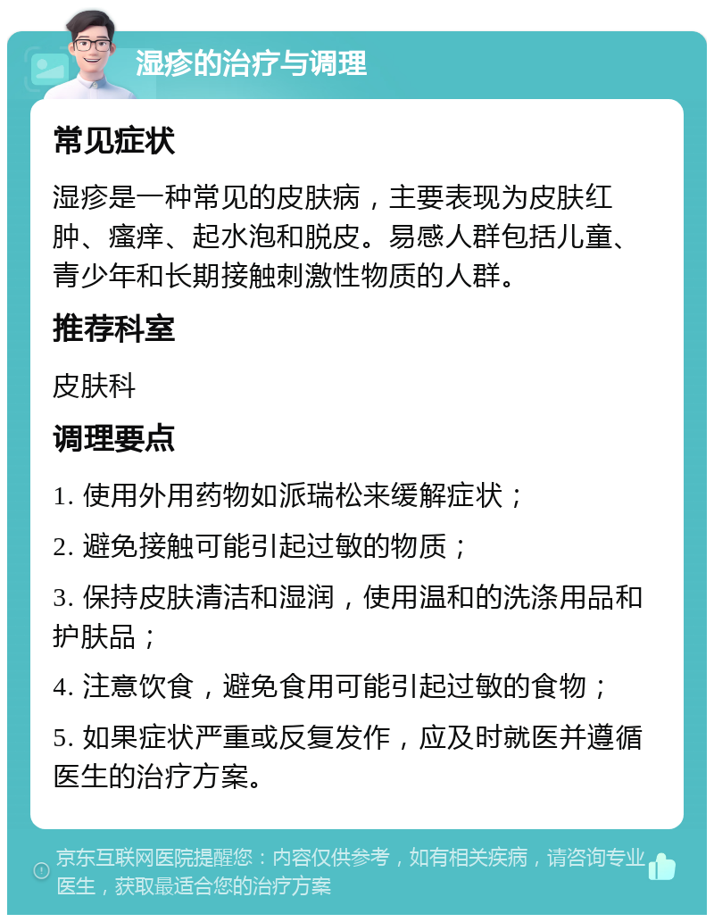 湿疹的治疗与调理 常见症状 湿疹是一种常见的皮肤病，主要表现为皮肤红肿、瘙痒、起水泡和脱皮。易感人群包括儿童、青少年和长期接触刺激性物质的人群。 推荐科室 皮肤科 调理要点 1. 使用外用药物如派瑞松来缓解症状； 2. 避免接触可能引起过敏的物质； 3. 保持皮肤清洁和湿润，使用温和的洗涤用品和护肤品； 4. 注意饮食，避免食用可能引起过敏的食物； 5. 如果症状严重或反复发作，应及时就医并遵循医生的治疗方案。