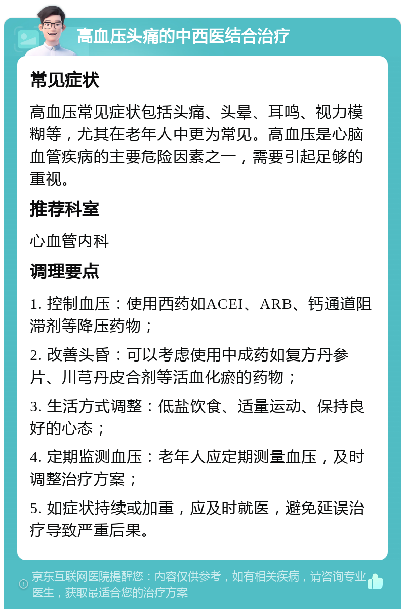 高血压头痛的中西医结合治疗 常见症状 高血压常见症状包括头痛、头晕、耳鸣、视力模糊等，尤其在老年人中更为常见。高血压是心脑血管疾病的主要危险因素之一，需要引起足够的重视。 推荐科室 心血管内科 调理要点 1. 控制血压：使用西药如ACEI、ARB、钙通道阻滞剂等降压药物； 2. 改善头昏：可以考虑使用中成药如复方丹参片、川芎丹皮合剂等活血化瘀的药物； 3. 生活方式调整：低盐饮食、适量运动、保持良好的心态； 4. 定期监测血压：老年人应定期测量血压，及时调整治疗方案； 5. 如症状持续或加重，应及时就医，避免延误治疗导致严重后果。