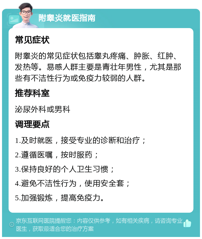 附睾炎就医指南 常见症状 附睾炎的常见症状包括睾丸疼痛、肿胀、红肿、发热等。易感人群主要是青壮年男性，尤其是那些有不洁性行为或免疫力较弱的人群。 推荐科室 泌尿外科或男科 调理要点 1.及时就医，接受专业的诊断和治疗； 2.遵循医嘱，按时服药； 3.保持良好的个人卫生习惯； 4.避免不洁性行为，使用安全套； 5.加强锻炼，提高免疫力。