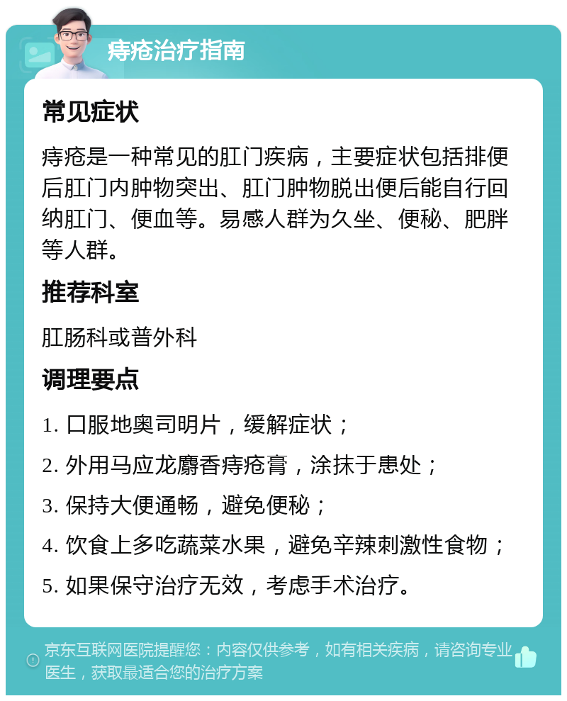 痔疮治疗指南 常见症状 痔疮是一种常见的肛门疾病，主要症状包括排便后肛门内肿物突出、肛门肿物脱出便后能自行回纳肛门、便血等。易感人群为久坐、便秘、肥胖等人群。 推荐科室 肛肠科或普外科 调理要点 1. 口服地奥司明片，缓解症状； 2. 外用马应龙麝香痔疮膏，涂抹于患处； 3. 保持大便通畅，避免便秘； 4. 饮食上多吃蔬菜水果，避免辛辣刺激性食物； 5. 如果保守治疗无效，考虑手术治疗。