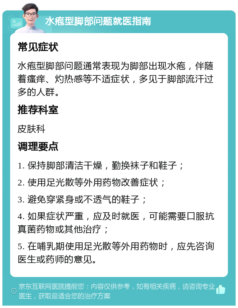 水疱型脚部问题就医指南 常见症状 水疱型脚部问题通常表现为脚部出现水疱，伴随着瘙痒、灼热感等不适症状，多见于脚部流汗过多的人群。 推荐科室 皮肤科 调理要点 1. 保持脚部清洁干燥，勤换袜子和鞋子； 2. 使用足光散等外用药物改善症状； 3. 避免穿紧身或不透气的鞋子； 4. 如果症状严重，应及时就医，可能需要口服抗真菌药物或其他治疗； 5. 在哺乳期使用足光散等外用药物时，应先咨询医生或药师的意见。