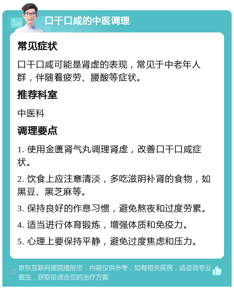 口干口咸的中医调理 常见症状 口干口咸可能是肾虚的表现，常见于中老年人群，伴随着疲劳、腰酸等症状。 推荐科室 中医科 调理要点 1. 使用金匮肾气丸调理肾虚，改善口干口咸症状。 2. 饮食上应注意清淡，多吃滋阴补肾的食物，如黑豆、黑芝麻等。 3. 保持良好的作息习惯，避免熬夜和过度劳累。 4. 适当进行体育锻炼，增强体质和免疫力。 5. 心理上要保持平静，避免过度焦虑和压力。