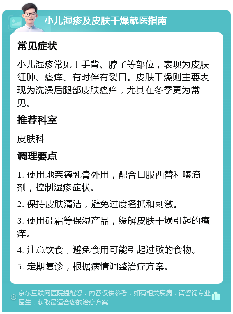 小儿湿疹及皮肤干燥就医指南 常见症状 小儿湿疹常见于手背、脖子等部位，表现为皮肤红肿、瘙痒、有时伴有裂口。皮肤干燥则主要表现为洗澡后腿部皮肤瘙痒，尤其在冬季更为常见。 推荐科室 皮肤科 调理要点 1. 使用地奈德乳膏外用，配合口服西替利嗪滴剂，控制湿疹症状。 2. 保持皮肤清洁，避免过度搔抓和刺激。 3. 使用硅霜等保湿产品，缓解皮肤干燥引起的瘙痒。 4. 注意饮食，避免食用可能引起过敏的食物。 5. 定期复诊，根据病情调整治疗方案。