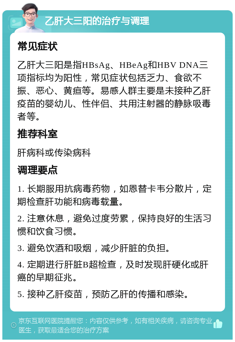 乙肝大三阳的治疗与调理 常见症状 乙肝大三阳是指HBsAg、HBeAg和HBV DNA三项指标均为阳性，常见症状包括乏力、食欲不振、恶心、黄疸等。易感人群主要是未接种乙肝疫苗的婴幼儿、性伴侣、共用注射器的静脉吸毒者等。 推荐科室 肝病科或传染病科 调理要点 1. 长期服用抗病毒药物，如恩替卡韦分散片，定期检查肝功能和病毒载量。 2. 注意休息，避免过度劳累，保持良好的生活习惯和饮食习惯。 3. 避免饮酒和吸烟，减少肝脏的负担。 4. 定期进行肝脏B超检查，及时发现肝硬化或肝癌的早期征兆。 5. 接种乙肝疫苗，预防乙肝的传播和感染。