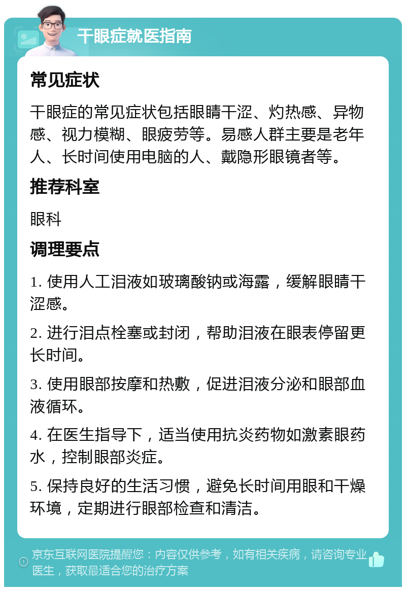 干眼症就医指南 常见症状 干眼症的常见症状包括眼睛干涩、灼热感、异物感、视力模糊、眼疲劳等。易感人群主要是老年人、长时间使用电脑的人、戴隐形眼镜者等。 推荐科室 眼科 调理要点 1. 使用人工泪液如玻璃酸钠或海露，缓解眼睛干涩感。 2. 进行泪点栓塞或封闭，帮助泪液在眼表停留更长时间。 3. 使用眼部按摩和热敷，促进泪液分泌和眼部血液循环。 4. 在医生指导下，适当使用抗炎药物如激素眼药水，控制眼部炎症。 5. 保持良好的生活习惯，避免长时间用眼和干燥环境，定期进行眼部检查和清洁。