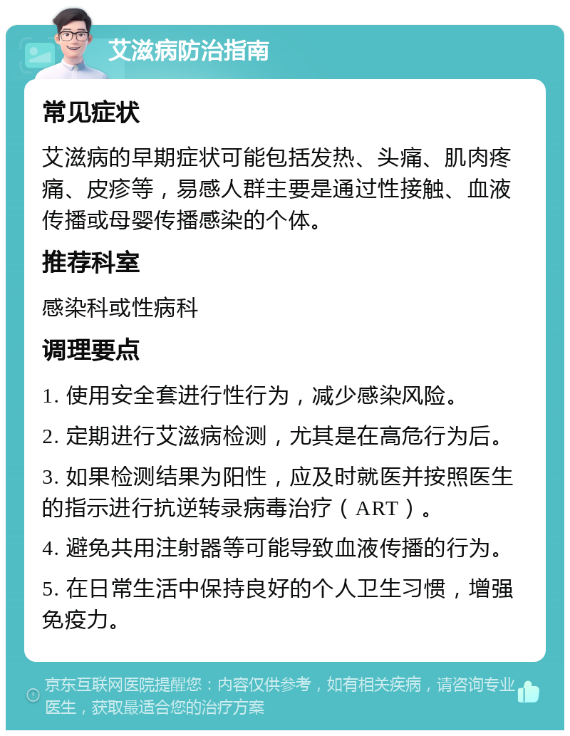 艾滋病防治指南 常见症状 艾滋病的早期症状可能包括发热、头痛、肌肉疼痛、皮疹等，易感人群主要是通过性接触、血液传播或母婴传播感染的个体。 推荐科室 感染科或性病科 调理要点 1. 使用安全套进行性行为，减少感染风险。 2. 定期进行艾滋病检测，尤其是在高危行为后。 3. 如果检测结果为阳性，应及时就医并按照医生的指示进行抗逆转录病毒治疗（ART）。 4. 避免共用注射器等可能导致血液传播的行为。 5. 在日常生活中保持良好的个人卫生习惯，增强免疫力。