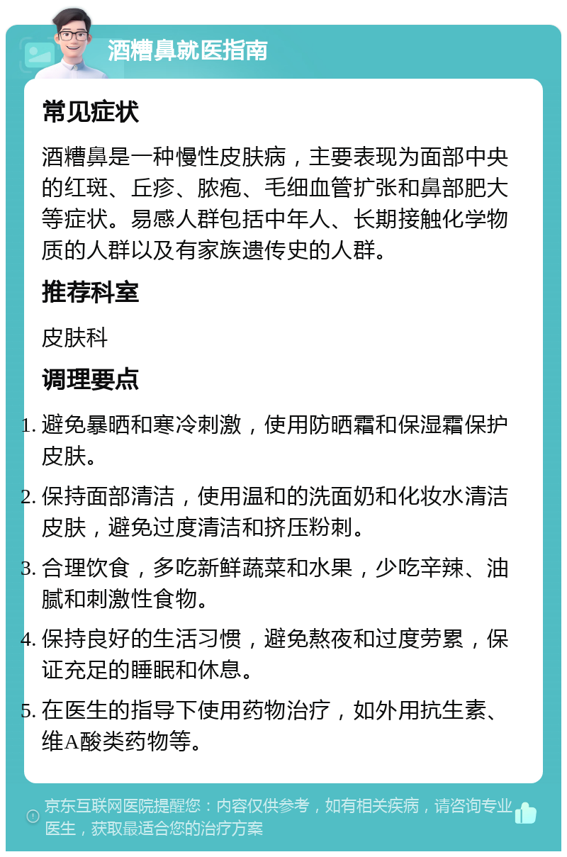 酒糟鼻就医指南 常见症状 酒糟鼻是一种慢性皮肤病，主要表现为面部中央的红斑、丘疹、脓疱、毛细血管扩张和鼻部肥大等症状。易感人群包括中年人、长期接触化学物质的人群以及有家族遗传史的人群。 推荐科室 皮肤科 调理要点 避免暴晒和寒冷刺激，使用防晒霜和保湿霜保护皮肤。 保持面部清洁，使用温和的洗面奶和化妆水清洁皮肤，避免过度清洁和挤压粉刺。 合理饮食，多吃新鲜蔬菜和水果，少吃辛辣、油腻和刺激性食物。 保持良好的生活习惯，避免熬夜和过度劳累，保证充足的睡眠和休息。 在医生的指导下使用药物治疗，如外用抗生素、维A酸类药物等。