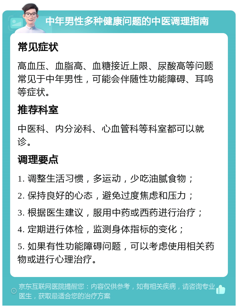 中年男性多种健康问题的中医调理指南 常见症状 高血压、血脂高、血糖接近上限、尿酸高等问题常见于中年男性，可能会伴随性功能障碍、耳鸣等症状。 推荐科室 中医科、内分泌科、心血管科等科室都可以就诊。 调理要点 1. 调整生活习惯，多运动，少吃油腻食物； 2. 保持良好的心态，避免过度焦虑和压力； 3. 根据医生建议，服用中药或西药进行治疗； 4. 定期进行体检，监测身体指标的变化； 5. 如果有性功能障碍问题，可以考虑使用相关药物或进行心理治疗。