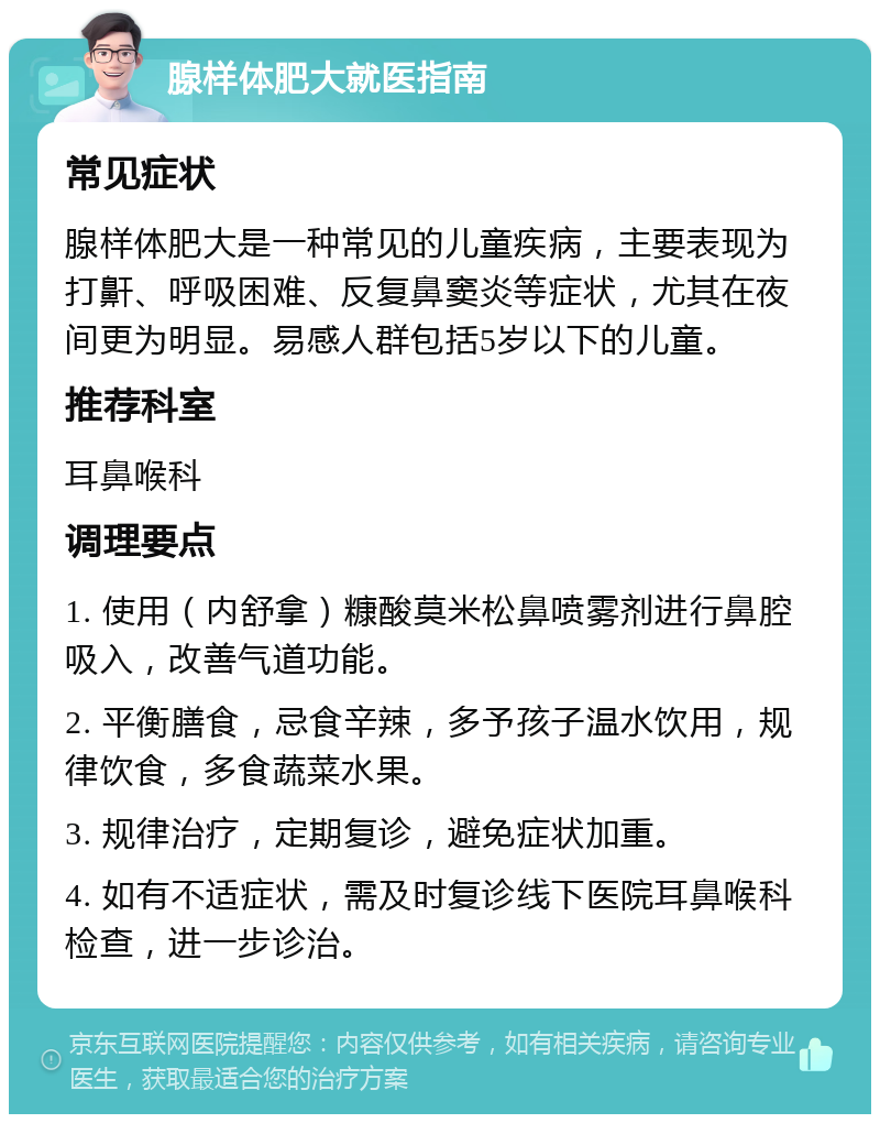 腺样体肥大就医指南 常见症状 腺样体肥大是一种常见的儿童疾病，主要表现为打鼾、呼吸困难、反复鼻窦炎等症状，尤其在夜间更为明显。易感人群包括5岁以下的儿童。 推荐科室 耳鼻喉科 调理要点 1. 使用（内舒拿）糠酸莫米松鼻喷雾剂进行鼻腔吸入，改善气道功能。 2. 平衡膳食，忌食辛辣，多予孩子温水饮用，规律饮食，多食蔬菜水果。 3. 规律治疗，定期复诊，避免症状加重。 4. 如有不适症状，需及时复诊线下医院耳鼻喉科检查，进一步诊治。