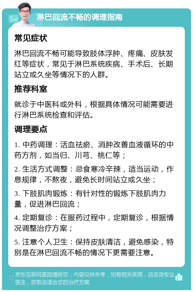 淋巴回流不畅的调理指南 常见症状 淋巴回流不畅可能导致肢体浮肿、疼痛、皮肤发红等症状，常见于淋巴系统疾病、手术后、长期站立或久坐等情况下的人群。 推荐科室 就诊于中医科或外科，根据具体情况可能需要进行淋巴系统检查和评估。 调理要点 1. 中药调理：活血祛瘀、消肿改善血液循环的中药方剂，如当归、川芎、桃仁等； 2. 生活方式调整：忌食寒冷辛辣，适当运动，作息规律，不熬夜，避免长时间站立或久坐； 3. 下肢肌肉锻炼：有针对性的锻炼下肢肌肉力量，促进淋巴回流； 4. 定期复诊：在服药过程中，定期复诊，根据情况调整治疗方案； 5. 注意个人卫生：保持皮肤清洁，避免感染，特别是在淋巴回流不畅的情况下更需要注意。