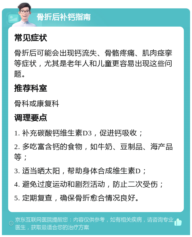 骨折后补钙指南 常见症状 骨折后可能会出现钙流失、骨骼疼痛、肌肉痉挛等症状，尤其是老年人和儿童更容易出现这些问题。 推荐科室 骨科或康复科 调理要点 1. 补充碳酸钙维生素D3，促进钙吸收； 2. 多吃富含钙的食物，如牛奶、豆制品、海产品等； 3. 适当晒太阳，帮助身体合成维生素D； 4. 避免过度运动和剧烈活动，防止二次受伤； 5. 定期复查，确保骨折愈合情况良好。