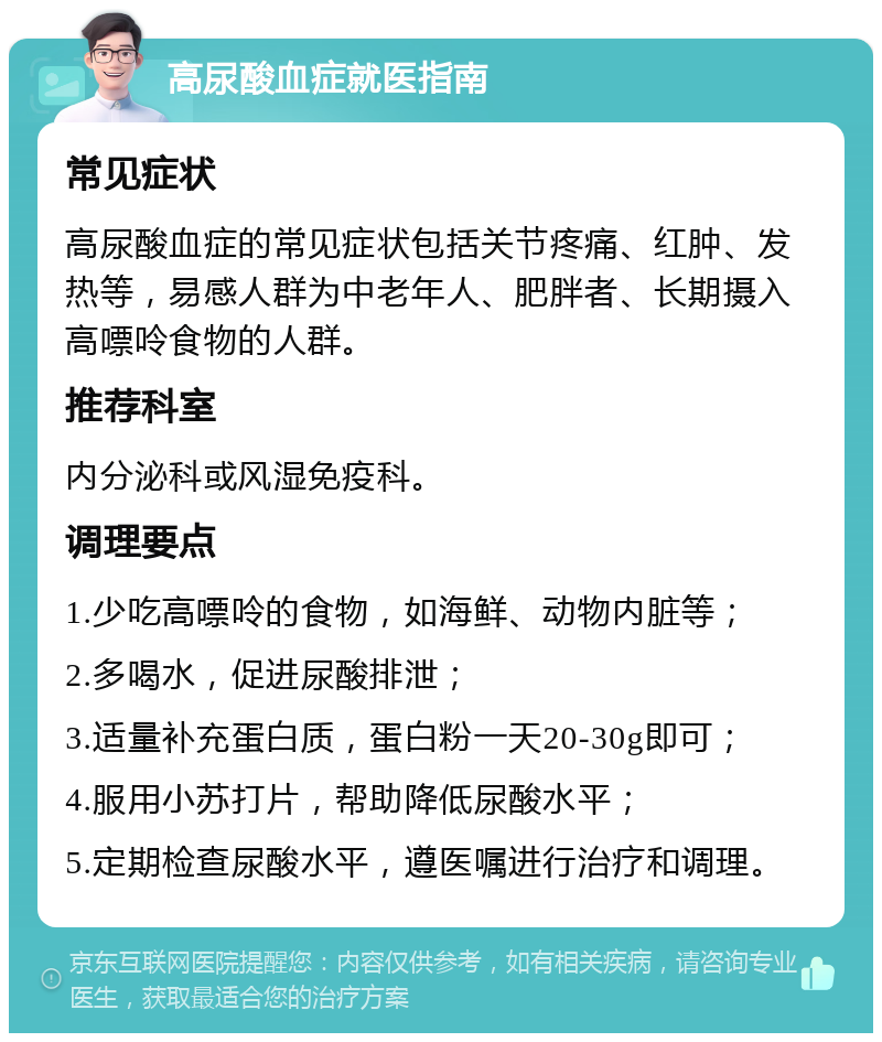 高尿酸血症就医指南 常见症状 高尿酸血症的常见症状包括关节疼痛、红肿、发热等，易感人群为中老年人、肥胖者、长期摄入高嘌呤食物的人群。 推荐科室 内分泌科或风湿免疫科。 调理要点 1.少吃高嘌呤的食物，如海鲜、动物内脏等； 2.多喝水，促进尿酸排泄； 3.适量补充蛋白质，蛋白粉一天20-30g即可； 4.服用小苏打片，帮助降低尿酸水平； 5.定期检查尿酸水平，遵医嘱进行治疗和调理。