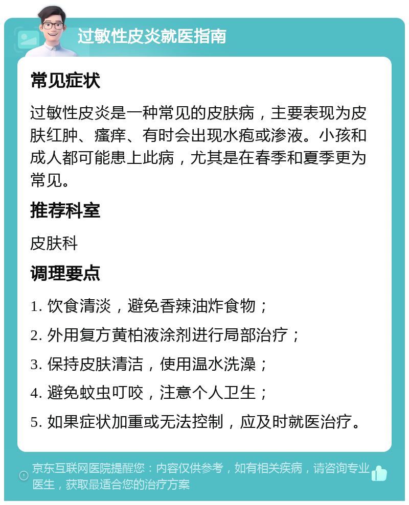 过敏性皮炎就医指南 常见症状 过敏性皮炎是一种常见的皮肤病，主要表现为皮肤红肿、瘙痒、有时会出现水疱或渗液。小孩和成人都可能患上此病，尤其是在春季和夏季更为常见。 推荐科室 皮肤科 调理要点 1. 饮食清淡，避免香辣油炸食物； 2. 外用复方黄柏液涂剂进行局部治疗； 3. 保持皮肤清洁，使用温水洗澡； 4. 避免蚊虫叮咬，注意个人卫生； 5. 如果症状加重或无法控制，应及时就医治疗。