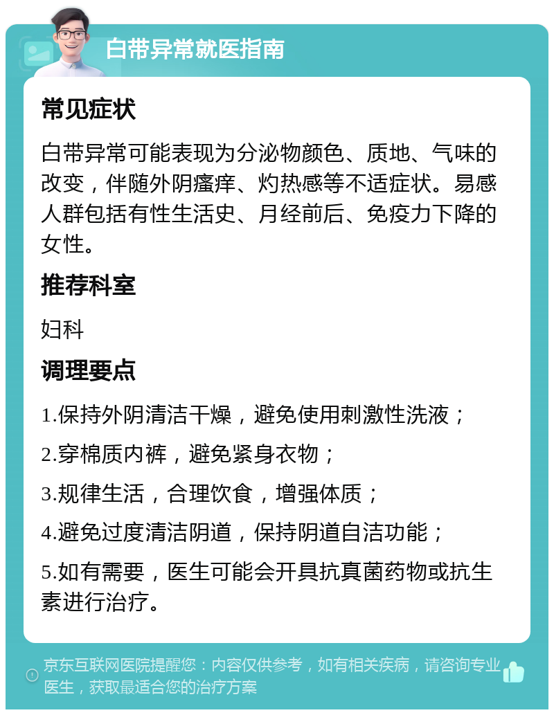 白带异常就医指南 常见症状 白带异常可能表现为分泌物颜色、质地、气味的改变，伴随外阴瘙痒、灼热感等不适症状。易感人群包括有性生活史、月经前后、免疫力下降的女性。 推荐科室 妇科 调理要点 1.保持外阴清洁干燥，避免使用刺激性洗液； 2.穿棉质内裤，避免紧身衣物； 3.规律生活，合理饮食，增强体质； 4.避免过度清洁阴道，保持阴道自洁功能； 5.如有需要，医生可能会开具抗真菌药物或抗生素进行治疗。