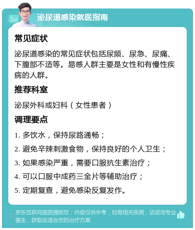 泌尿道感染就医指南 常见症状 泌尿道感染的常见症状包括尿频、尿急、尿痛、下腹部不适等。易感人群主要是女性和有慢性疾病的人群。 推荐科室 泌尿外科或妇科（女性患者） 调理要点 1. 多饮水，保持尿路通畅； 2. 避免辛辣刺激食物，保持良好的个人卫生； 3. 如果感染严重，需要口服抗生素治疗； 4. 可以口服中成药三金片等辅助治疗； 5. 定期复查，避免感染反复发作。