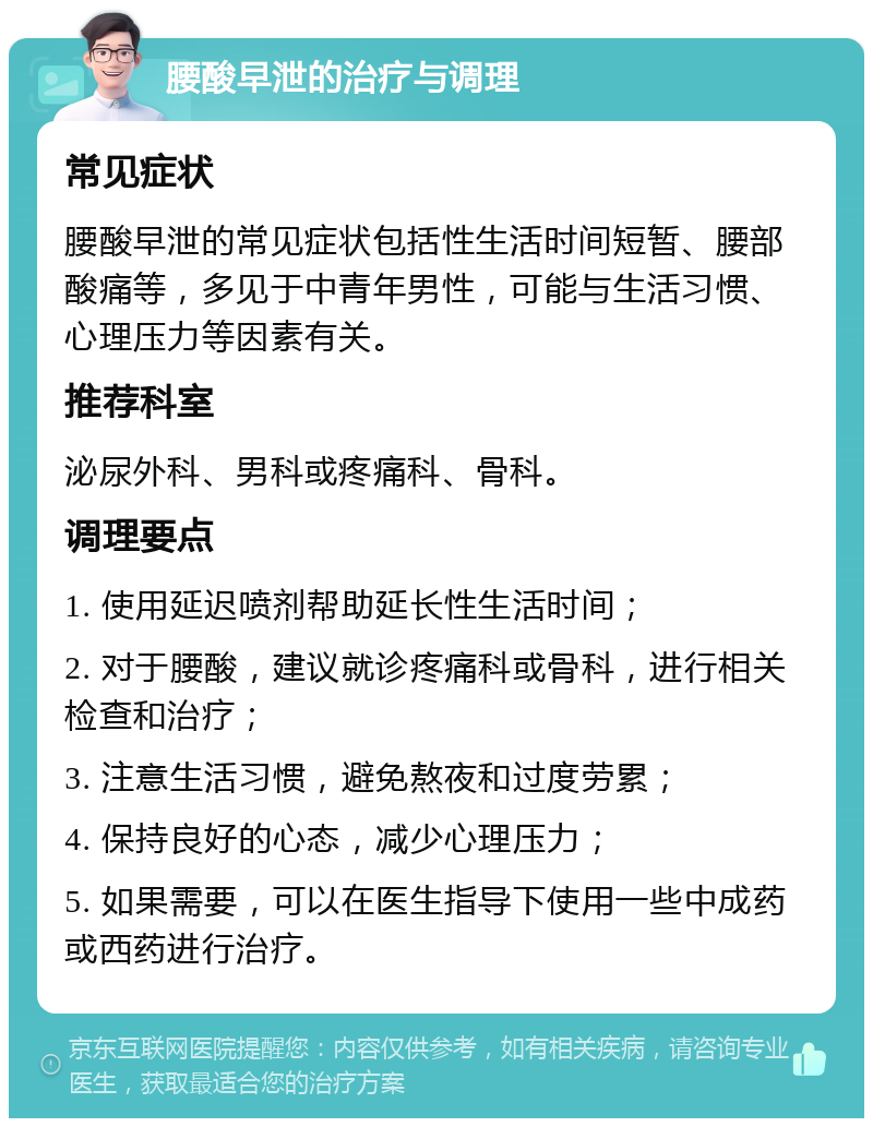 腰酸早泄的治疗与调理 常见症状 腰酸早泄的常见症状包括性生活时间短暂、腰部酸痛等，多见于中青年男性，可能与生活习惯、心理压力等因素有关。 推荐科室 泌尿外科、男科或疼痛科、骨科。 调理要点 1. 使用延迟喷剂帮助延长性生活时间； 2. 对于腰酸，建议就诊疼痛科或骨科，进行相关检查和治疗； 3. 注意生活习惯，避免熬夜和过度劳累； 4. 保持良好的心态，减少心理压力； 5. 如果需要，可以在医生指导下使用一些中成药或西药进行治疗。