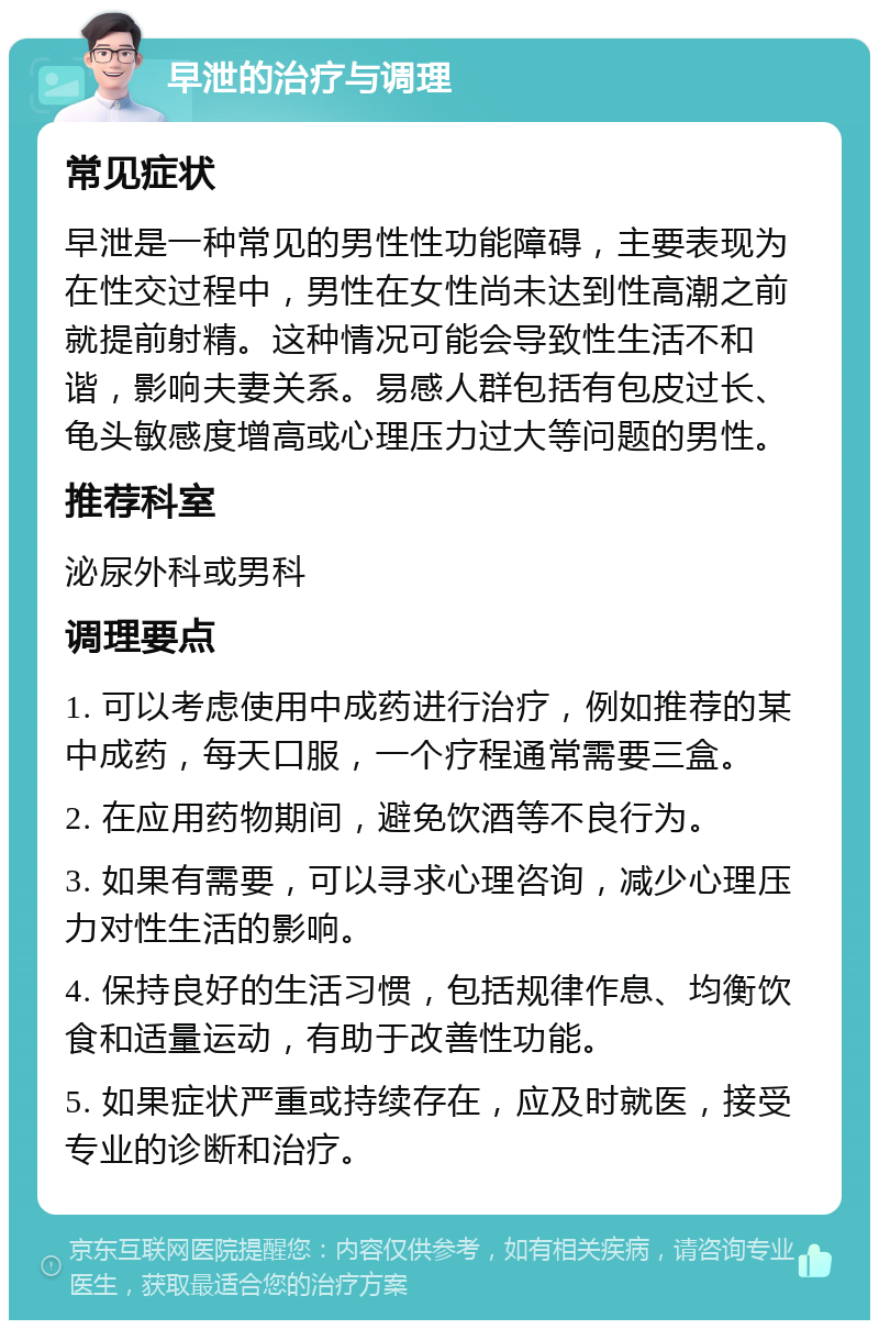 早泄的治疗与调理 常见症状 早泄是一种常见的男性性功能障碍，主要表现为在性交过程中，男性在女性尚未达到性高潮之前就提前射精。这种情况可能会导致性生活不和谐，影响夫妻关系。易感人群包括有包皮过长、龟头敏感度增高或心理压力过大等问题的男性。 推荐科室 泌尿外科或男科 调理要点 1. 可以考虑使用中成药进行治疗，例如推荐的某中成药，每天口服，一个疗程通常需要三盒。 2. 在应用药物期间，避免饮酒等不良行为。 3. 如果有需要，可以寻求心理咨询，减少心理压力对性生活的影响。 4. 保持良好的生活习惯，包括规律作息、均衡饮食和适量运动，有助于改善性功能。 5. 如果症状严重或持续存在，应及时就医，接受专业的诊断和治疗。