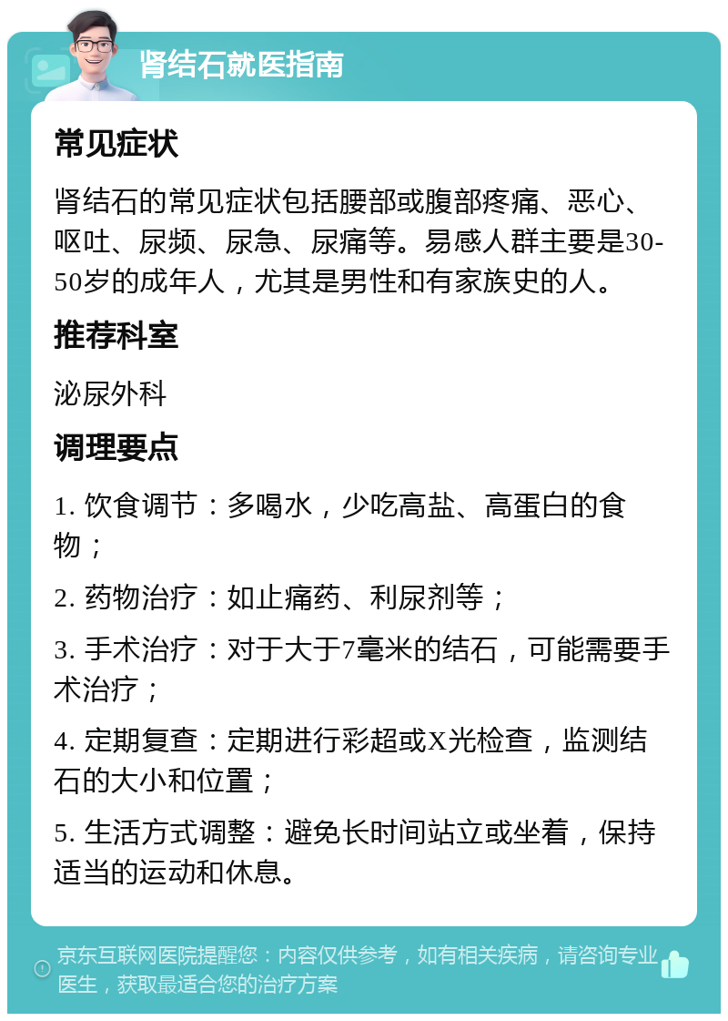 肾结石就医指南 常见症状 肾结石的常见症状包括腰部或腹部疼痛、恶心、呕吐、尿频、尿急、尿痛等。易感人群主要是30-50岁的成年人，尤其是男性和有家族史的人。 推荐科室 泌尿外科 调理要点 1. 饮食调节：多喝水，少吃高盐、高蛋白的食物； 2. 药物治疗：如止痛药、利尿剂等； 3. 手术治疗：对于大于7毫米的结石，可能需要手术治疗； 4. 定期复查：定期进行彩超或X光检查，监测结石的大小和位置； 5. 生活方式调整：避免长时间站立或坐着，保持适当的运动和休息。