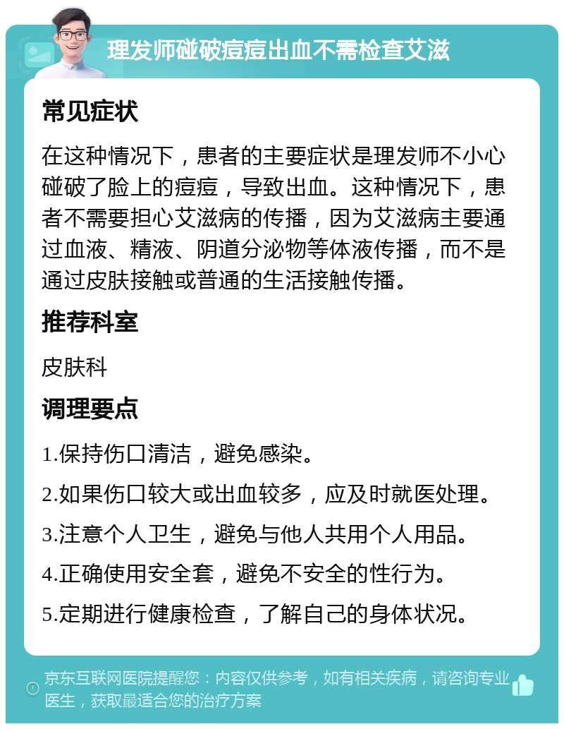 理发师碰破痘痘出血不需检查艾滋 常见症状 在这种情况下，患者的主要症状是理发师不小心碰破了脸上的痘痘，导致出血。这种情况下，患者不需要担心艾滋病的传播，因为艾滋病主要通过血液、精液、阴道分泌物等体液传播，而不是通过皮肤接触或普通的生活接触传播。 推荐科室 皮肤科 调理要点 1.保持伤口清洁，避免感染。 2.如果伤口较大或出血较多，应及时就医处理。 3.注意个人卫生，避免与他人共用个人用品。 4.正确使用安全套，避免不安全的性行为。 5.定期进行健康检查，了解自己的身体状况。