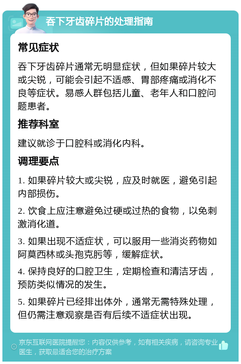 吞下牙齿碎片的处理指南 常见症状 吞下牙齿碎片通常无明显症状，但如果碎片较大或尖锐，可能会引起不适感、胃部疼痛或消化不良等症状。易感人群包括儿童、老年人和口腔问题患者。 推荐科室 建议就诊于口腔科或消化内科。 调理要点 1. 如果碎片较大或尖锐，应及时就医，避免引起内部损伤。 2. 饮食上应注意避免过硬或过热的食物，以免刺激消化道。 3. 如果出现不适症状，可以服用一些消炎药物如阿莫西林或头孢克肟等，缓解症状。 4. 保持良好的口腔卫生，定期检查和清洁牙齿，预防类似情况的发生。 5. 如果碎片已经排出体外，通常无需特殊处理，但仍需注意观察是否有后续不适症状出现。