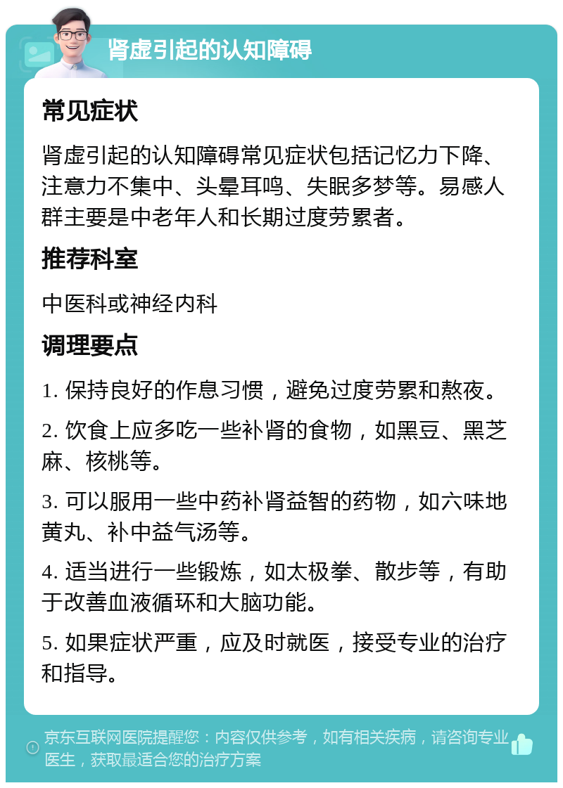 肾虚引起的认知障碍 常见症状 肾虚引起的认知障碍常见症状包括记忆力下降、注意力不集中、头晕耳鸣、失眠多梦等。易感人群主要是中老年人和长期过度劳累者。 推荐科室 中医科或神经内科 调理要点 1. 保持良好的作息习惯，避免过度劳累和熬夜。 2. 饮食上应多吃一些补肾的食物，如黑豆、黑芝麻、核桃等。 3. 可以服用一些中药补肾益智的药物，如六味地黄丸、补中益气汤等。 4. 适当进行一些锻炼，如太极拳、散步等，有助于改善血液循环和大脑功能。 5. 如果症状严重，应及时就医，接受专业的治疗和指导。