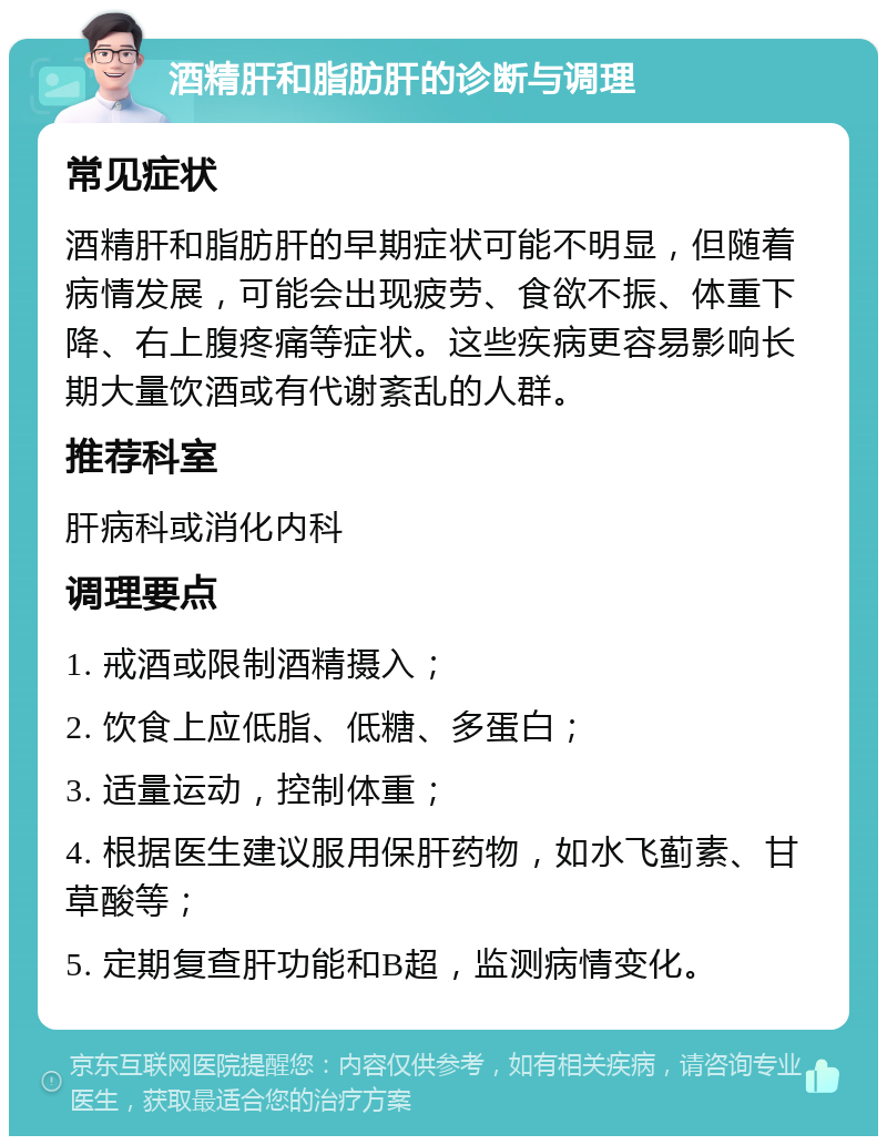 酒精肝和脂肪肝的诊断与调理 常见症状 酒精肝和脂肪肝的早期症状可能不明显，但随着病情发展，可能会出现疲劳、食欲不振、体重下降、右上腹疼痛等症状。这些疾病更容易影响长期大量饮酒或有代谢紊乱的人群。 推荐科室 肝病科或消化内科 调理要点 1. 戒酒或限制酒精摄入； 2. 饮食上应低脂、低糖、多蛋白； 3. 适量运动，控制体重； 4. 根据医生建议服用保肝药物，如水飞蓟素、甘草酸等； 5. 定期复查肝功能和B超，监测病情变化。