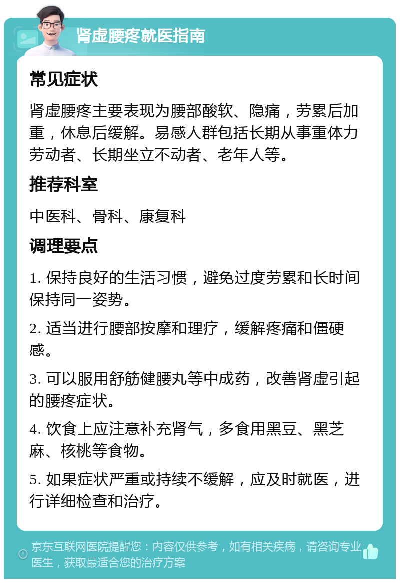 肾虚腰疼就医指南 常见症状 肾虚腰疼主要表现为腰部酸软、隐痛，劳累后加重，休息后缓解。易感人群包括长期从事重体力劳动者、长期坐立不动者、老年人等。 推荐科室 中医科、骨科、康复科 调理要点 1. 保持良好的生活习惯，避免过度劳累和长时间保持同一姿势。 2. 适当进行腰部按摩和理疗，缓解疼痛和僵硬感。 3. 可以服用舒筋健腰丸等中成药，改善肾虚引起的腰疼症状。 4. 饮食上应注意补充肾气，多食用黑豆、黑芝麻、核桃等食物。 5. 如果症状严重或持续不缓解，应及时就医，进行详细检查和治疗。