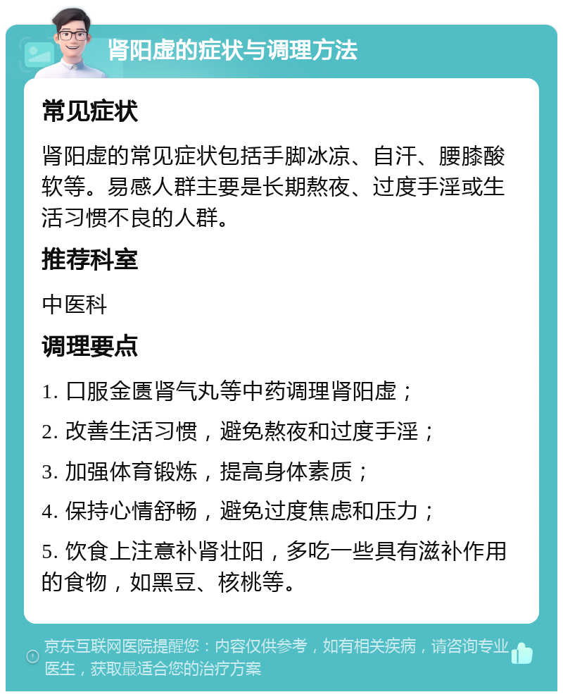 肾阳虚的症状与调理方法 常见症状 肾阳虚的常见症状包括手脚冰凉、自汗、腰膝酸软等。易感人群主要是长期熬夜、过度手淫或生活习惯不良的人群。 推荐科室 中医科 调理要点 1. 口服金匮肾气丸等中药调理肾阳虚； 2. 改善生活习惯，避免熬夜和过度手淫； 3. 加强体育锻炼，提高身体素质； 4. 保持心情舒畅，避免过度焦虑和压力； 5. 饮食上注意补肾壮阳，多吃一些具有滋补作用的食物，如黑豆、核桃等。