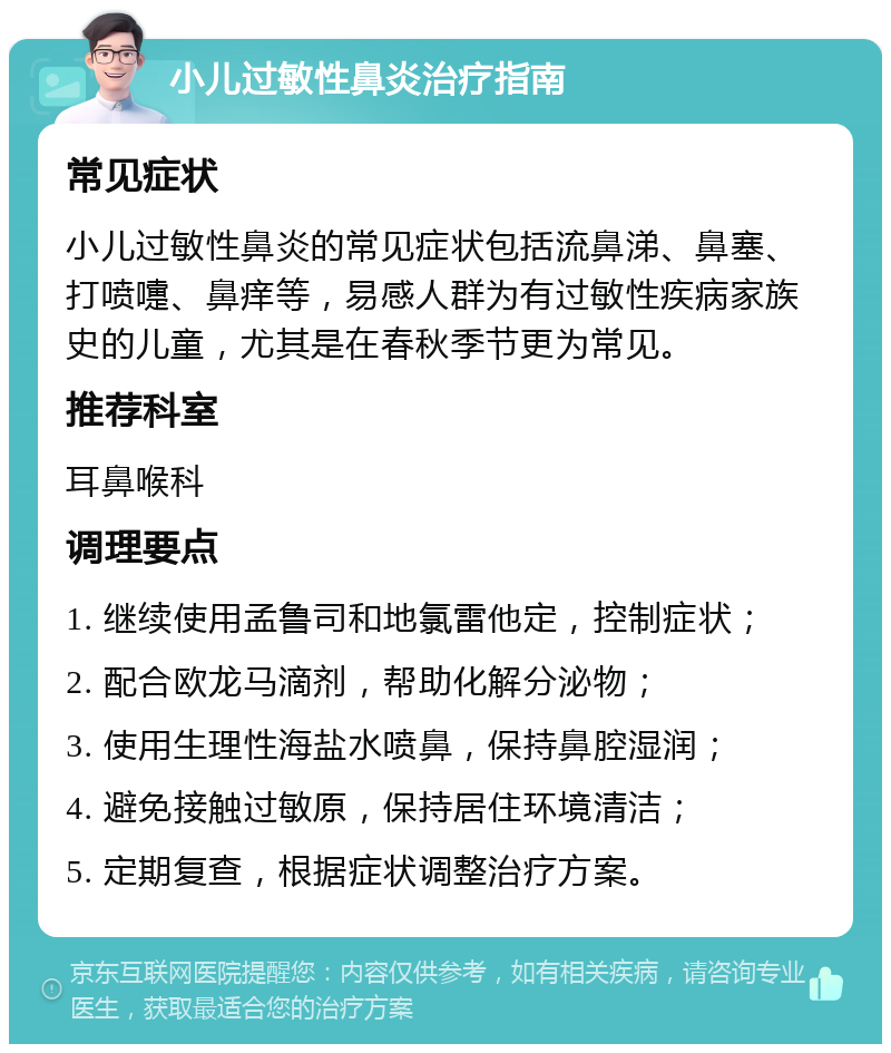 小儿过敏性鼻炎治疗指南 常见症状 小儿过敏性鼻炎的常见症状包括流鼻涕、鼻塞、打喷嚏、鼻痒等，易感人群为有过敏性疾病家族史的儿童，尤其是在春秋季节更为常见。 推荐科室 耳鼻喉科 调理要点 1. 继续使用孟鲁司和地氯雷他定，控制症状； 2. 配合欧龙马滴剂，帮助化解分泌物； 3. 使用生理性海盐水喷鼻，保持鼻腔湿润； 4. 避免接触过敏原，保持居住环境清洁； 5. 定期复查，根据症状调整治疗方案。