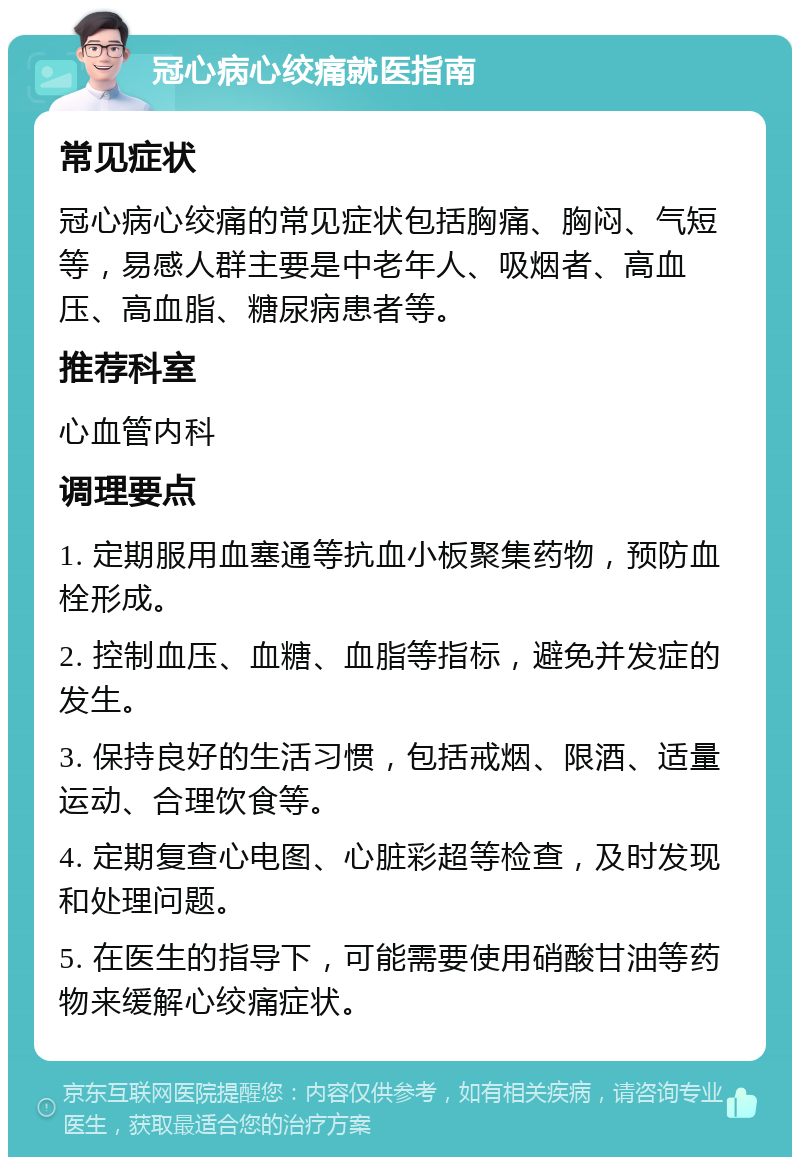 冠心病心绞痛就医指南 常见症状 冠心病心绞痛的常见症状包括胸痛、胸闷、气短等，易感人群主要是中老年人、吸烟者、高血压、高血脂、糖尿病患者等。 推荐科室 心血管内科 调理要点 1. 定期服用血塞通等抗血小板聚集药物，预防血栓形成。 2. 控制血压、血糖、血脂等指标，避免并发症的发生。 3. 保持良好的生活习惯，包括戒烟、限酒、适量运动、合理饮食等。 4. 定期复查心电图、心脏彩超等检查，及时发现和处理问题。 5. 在医生的指导下，可能需要使用硝酸甘油等药物来缓解心绞痛症状。