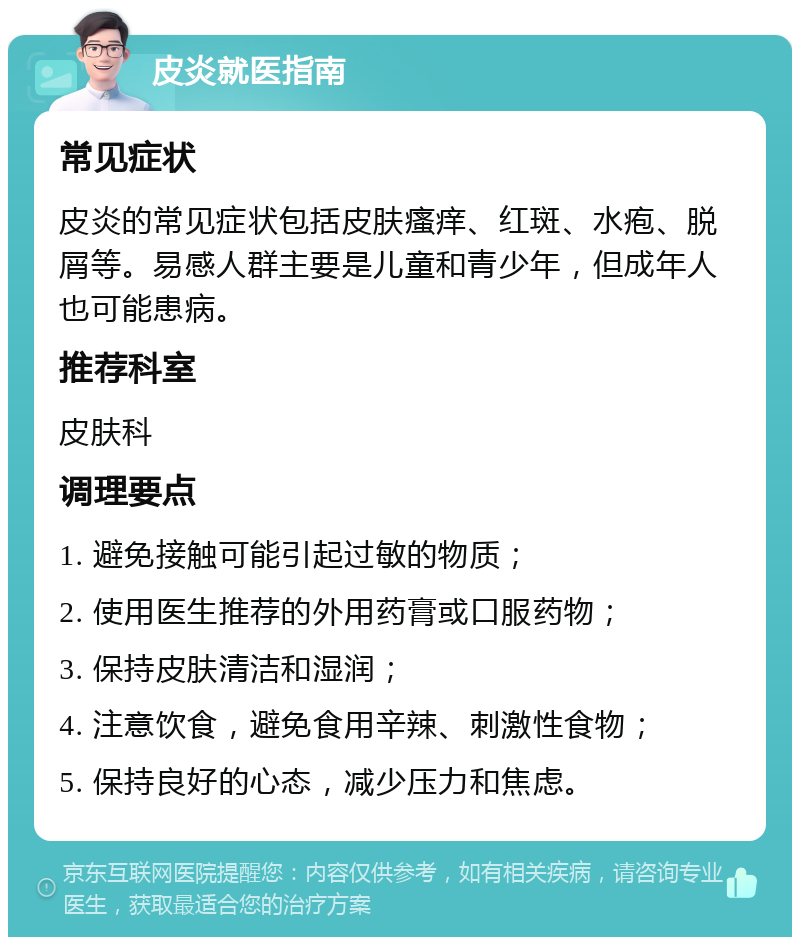 皮炎就医指南 常见症状 皮炎的常见症状包括皮肤瘙痒、红斑、水疱、脱屑等。易感人群主要是儿童和青少年，但成年人也可能患病。 推荐科室 皮肤科 调理要点 1. 避免接触可能引起过敏的物质； 2. 使用医生推荐的外用药膏或口服药物； 3. 保持皮肤清洁和湿润； 4. 注意饮食，避免食用辛辣、刺激性食物； 5. 保持良好的心态，减少压力和焦虑。