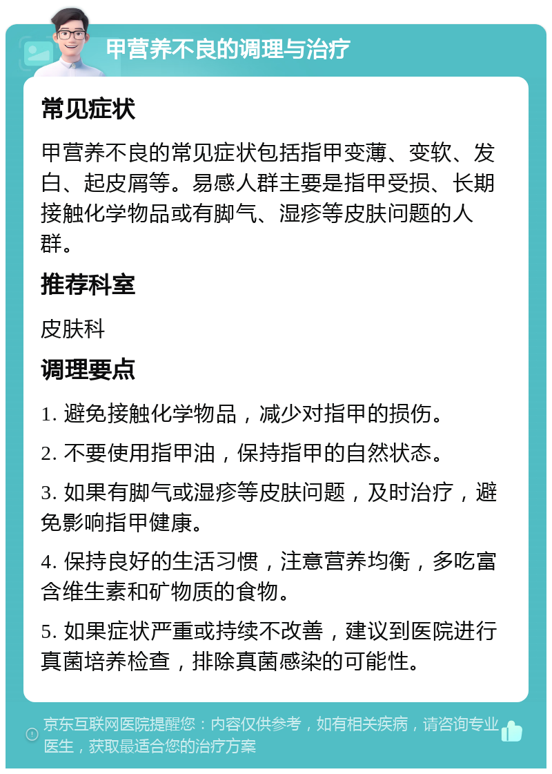 甲营养不良的调理与治疗 常见症状 甲营养不良的常见症状包括指甲变薄、变软、发白、起皮屑等。易感人群主要是指甲受损、长期接触化学物品或有脚气、湿疹等皮肤问题的人群。 推荐科室 皮肤科 调理要点 1. 避免接触化学物品，减少对指甲的损伤。 2. 不要使用指甲油，保持指甲的自然状态。 3. 如果有脚气或湿疹等皮肤问题，及时治疗，避免影响指甲健康。 4. 保持良好的生活习惯，注意营养均衡，多吃富含维生素和矿物质的食物。 5. 如果症状严重或持续不改善，建议到医院进行真菌培养检查，排除真菌感染的可能性。