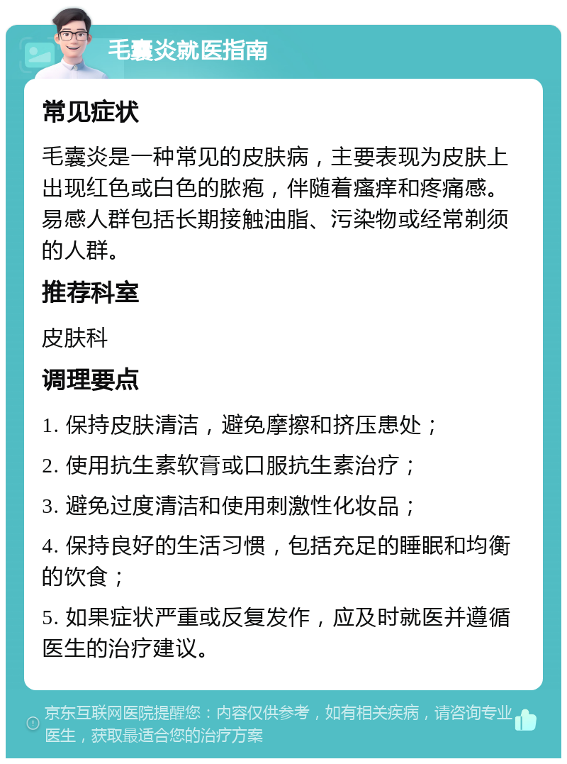 毛囊炎就医指南 常见症状 毛囊炎是一种常见的皮肤病，主要表现为皮肤上出现红色或白色的脓疱，伴随着瘙痒和疼痛感。易感人群包括长期接触油脂、污染物或经常剃须的人群。 推荐科室 皮肤科 调理要点 1. 保持皮肤清洁，避免摩擦和挤压患处； 2. 使用抗生素软膏或口服抗生素治疗； 3. 避免过度清洁和使用刺激性化妆品； 4. 保持良好的生活习惯，包括充足的睡眠和均衡的饮食； 5. 如果症状严重或反复发作，应及时就医并遵循医生的治疗建议。