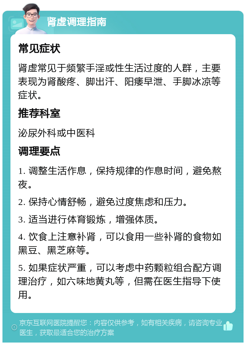 肾虚调理指南 常见症状 肾虚常见于频繁手淫或性生活过度的人群，主要表现为肾酸疼、脚出汗、阳痿早泄、手脚冰凉等症状。 推荐科室 泌尿外科或中医科 调理要点 1. 调整生活作息，保持规律的作息时间，避免熬夜。 2. 保持心情舒畅，避免过度焦虑和压力。 3. 适当进行体育锻炼，增强体质。 4. 饮食上注意补肾，可以食用一些补肾的食物如黑豆、黑芝麻等。 5. 如果症状严重，可以考虑中药颗粒组合配方调理治疗，如六味地黄丸等，但需在医生指导下使用。