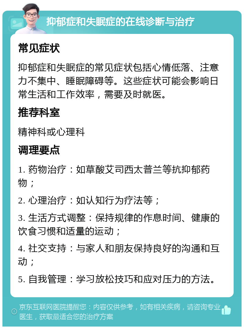 抑郁症和失眠症的在线诊断与治疗 常见症状 抑郁症和失眠症的常见症状包括心情低落、注意力不集中、睡眠障碍等。这些症状可能会影响日常生活和工作效率，需要及时就医。 推荐科室 精神科或心理科 调理要点 1. 药物治疗：如草酸艾司西太普兰等抗抑郁药物； 2. 心理治疗：如认知行为疗法等； 3. 生活方式调整：保持规律的作息时间、健康的饮食习惯和适量的运动； 4. 社交支持：与家人和朋友保持良好的沟通和互动； 5. 自我管理：学习放松技巧和应对压力的方法。