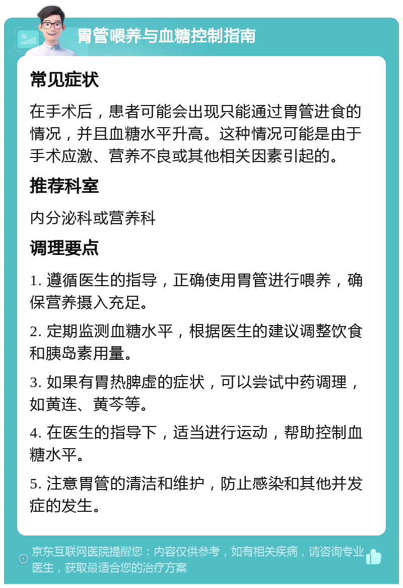 胃管喂养与血糖控制指南 常见症状 在手术后，患者可能会出现只能通过胃管进食的情况，并且血糖水平升高。这种情况可能是由于手术应激、营养不良或其他相关因素引起的。 推荐科室 内分泌科或营养科 调理要点 1. 遵循医生的指导，正确使用胃管进行喂养，确保营养摄入充足。 2. 定期监测血糖水平，根据医生的建议调整饮食和胰岛素用量。 3. 如果有胃热脾虚的症状，可以尝试中药调理，如黄连、黄芩等。 4. 在医生的指导下，适当进行运动，帮助控制血糖水平。 5. 注意胃管的清洁和维护，防止感染和其他并发症的发生。