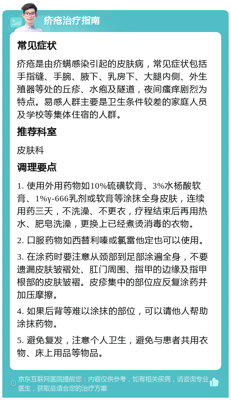 疥疮治疗指南 常见症状 疥疮是由疥螨感染引起的皮肤病，常见症状包括手指缝、手腕、腋下、乳房下、大腿内侧、外生殖器等处的丘疹、水疱及隧道，夜间瘙痒剧烈为特点。易感人群主要是卫生条件较差的家庭人员及学校等集体住宿的人群。 推荐科室 皮肤科 调理要点 1. 使用外用药物如10%硫磺软膏、3%水杨酸软膏、1%γ-666乳剂或软膏等涂抹全身皮肤，连续用药三天，不洗澡、不更衣，疗程结束后再用热水、肥皂洗澡，更换上已经煮烫消毒的衣物。 2. 口服药物如西替利嗪或氯雷他定也可以使用。 3. 在涂药时要注意从颈部到足部涂遍全身，不要遗漏皮肤皱褶处、肛门周围、指甲的边缘及指甲根部的皮肤皱褶。皮疹集中的部位应反复涂药并加压摩擦。 4. 如果后背等难以涂抹的部位，可以请他人帮助涂抹药物。 5. 避免复发，注意个人卫生，避免与患者共用衣物、床上用品等物品。