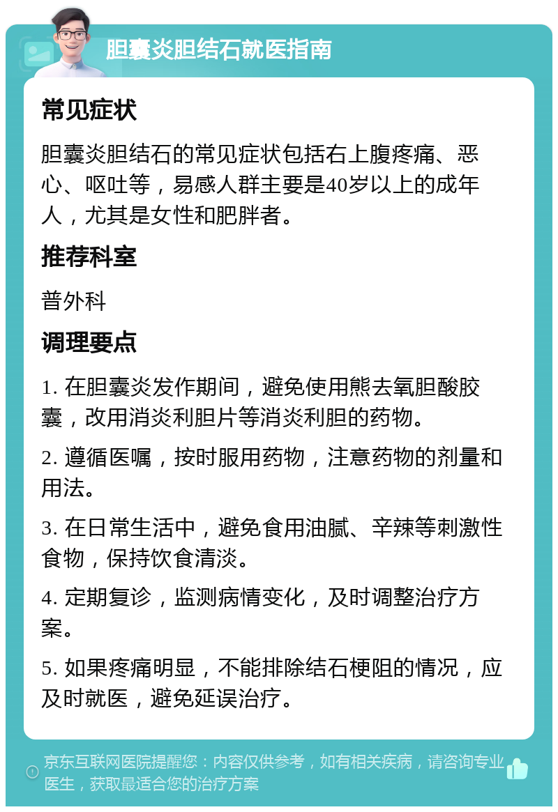 胆囊炎胆结石就医指南 常见症状 胆囊炎胆结石的常见症状包括右上腹疼痛、恶心、呕吐等，易感人群主要是40岁以上的成年人，尤其是女性和肥胖者。 推荐科室 普外科 调理要点 1. 在胆囊炎发作期间，避免使用熊去氧胆酸胶囊，改用消炎利胆片等消炎利胆的药物。 2. 遵循医嘱，按时服用药物，注意药物的剂量和用法。 3. 在日常生活中，避免食用油腻、辛辣等刺激性食物，保持饮食清淡。 4. 定期复诊，监测病情变化，及时调整治疗方案。 5. 如果疼痛明显，不能排除结石梗阻的情况，应及时就医，避免延误治疗。