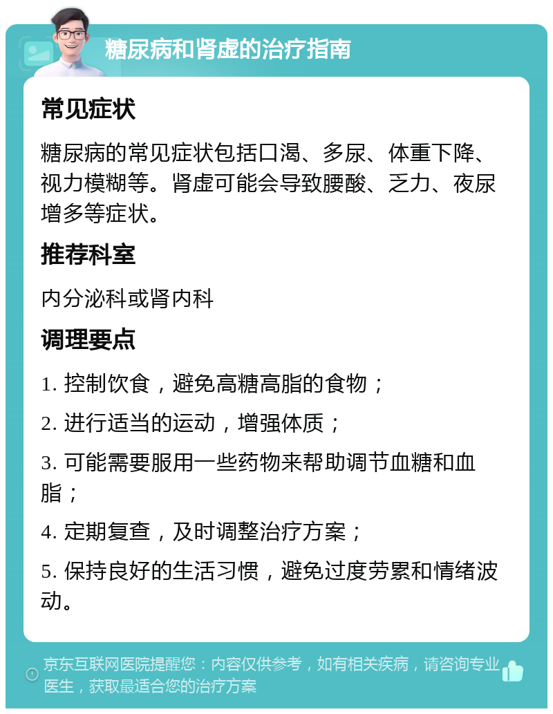 糖尿病和肾虚的治疗指南 常见症状 糖尿病的常见症状包括口渴、多尿、体重下降、视力模糊等。肾虚可能会导致腰酸、乏力、夜尿增多等症状。 推荐科室 内分泌科或肾内科 调理要点 1. 控制饮食，避免高糖高脂的食物； 2. 进行适当的运动，增强体质； 3. 可能需要服用一些药物来帮助调节血糖和血脂； 4. 定期复查，及时调整治疗方案； 5. 保持良好的生活习惯，避免过度劳累和情绪波动。