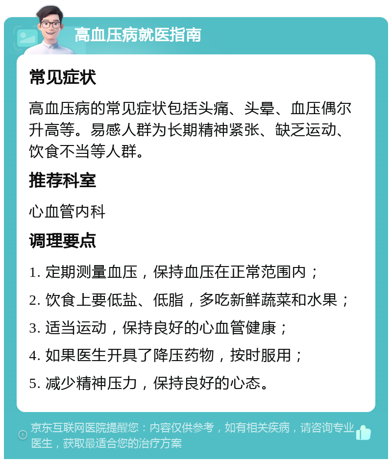 高血压病就医指南 常见症状 高血压病的常见症状包括头痛、头晕、血压偶尔升高等。易感人群为长期精神紧张、缺乏运动、饮食不当等人群。 推荐科室 心血管内科 调理要点 1. 定期测量血压，保持血压在正常范围内； 2. 饮食上要低盐、低脂，多吃新鲜蔬菜和水果； 3. 适当运动，保持良好的心血管健康； 4. 如果医生开具了降压药物，按时服用； 5. 减少精神压力，保持良好的心态。