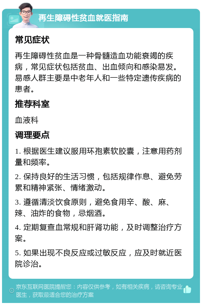 再生障碍性贫血就医指南 常见症状 再生障碍性贫血是一种骨髓造血功能衰竭的疾病，常见症状包括贫血、出血倾向和感染易发。易感人群主要是中老年人和一些特定遗传疾病的患者。 推荐科室 血液科 调理要点 1. 根据医生建议服用环孢素软胶囊，注意用药剂量和频率。 2. 保持良好的生活习惯，包括规律作息、避免劳累和精神紧张、情绪激动。 3. 遵循清淡饮食原则，避免食用辛、酸、麻、辣、油炸的食物，忌烟酒。 4. 定期复查血常规和肝肾功能，及时调整治疗方案。 5. 如果出现不良反应或过敏反应，应及时就近医院诊治。