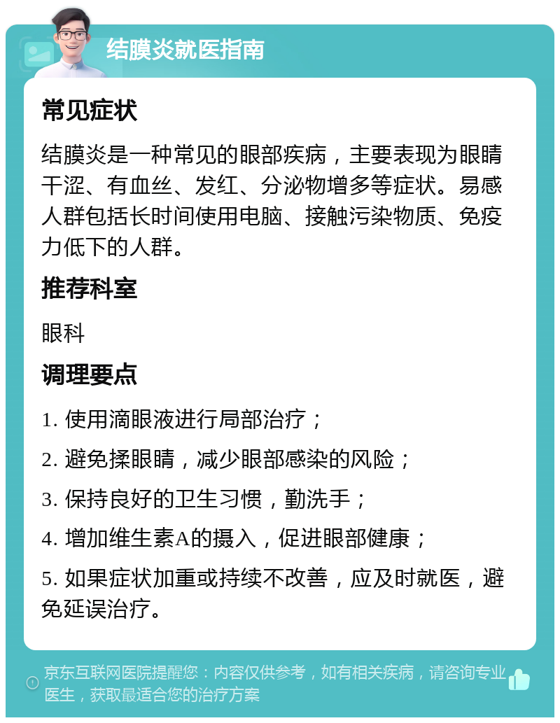 结膜炎就医指南 常见症状 结膜炎是一种常见的眼部疾病，主要表现为眼睛干涩、有血丝、发红、分泌物增多等症状。易感人群包括长时间使用电脑、接触污染物质、免疫力低下的人群。 推荐科室 眼科 调理要点 1. 使用滴眼液进行局部治疗； 2. 避免揉眼睛，减少眼部感染的风险； 3. 保持良好的卫生习惯，勤洗手； 4. 增加维生素A的摄入，促进眼部健康； 5. 如果症状加重或持续不改善，应及时就医，避免延误治疗。