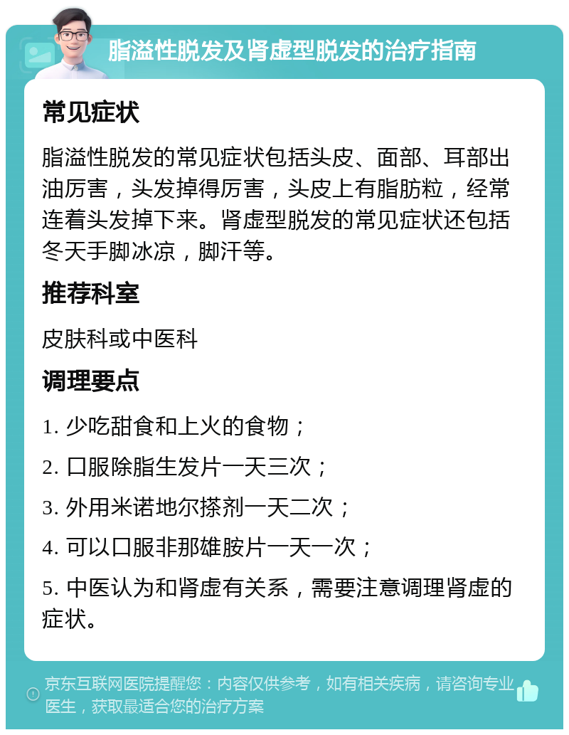 脂溢性脱发及肾虚型脱发的治疗指南 常见症状 脂溢性脱发的常见症状包括头皮、面部、耳部出油厉害，头发掉得厉害，头皮上有脂肪粒，经常连着头发掉下来。肾虚型脱发的常见症状还包括冬天手脚冰凉，脚汗等。 推荐科室 皮肤科或中医科 调理要点 1. 少吃甜食和上火的食物； 2. 口服除脂生发片一天三次； 3. 外用米诺地尔搽剂一天二次； 4. 可以口服非那雄胺片一天一次； 5. 中医认为和肾虚有关系，需要注意调理肾虚的症状。