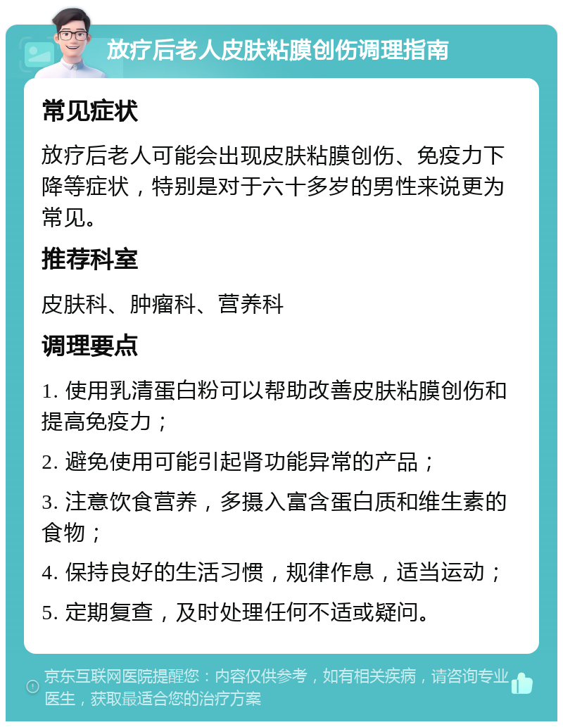 放疗后老人皮肤粘膜创伤调理指南 常见症状 放疗后老人可能会出现皮肤粘膜创伤、免疫力下降等症状，特别是对于六十多岁的男性来说更为常见。 推荐科室 皮肤科、肿瘤科、营养科 调理要点 1. 使用乳清蛋白粉可以帮助改善皮肤粘膜创伤和提高免疫力； 2. 避免使用可能引起肾功能异常的产品； 3. 注意饮食营养，多摄入富含蛋白质和维生素的食物； 4. 保持良好的生活习惯，规律作息，适当运动； 5. 定期复查，及时处理任何不适或疑问。