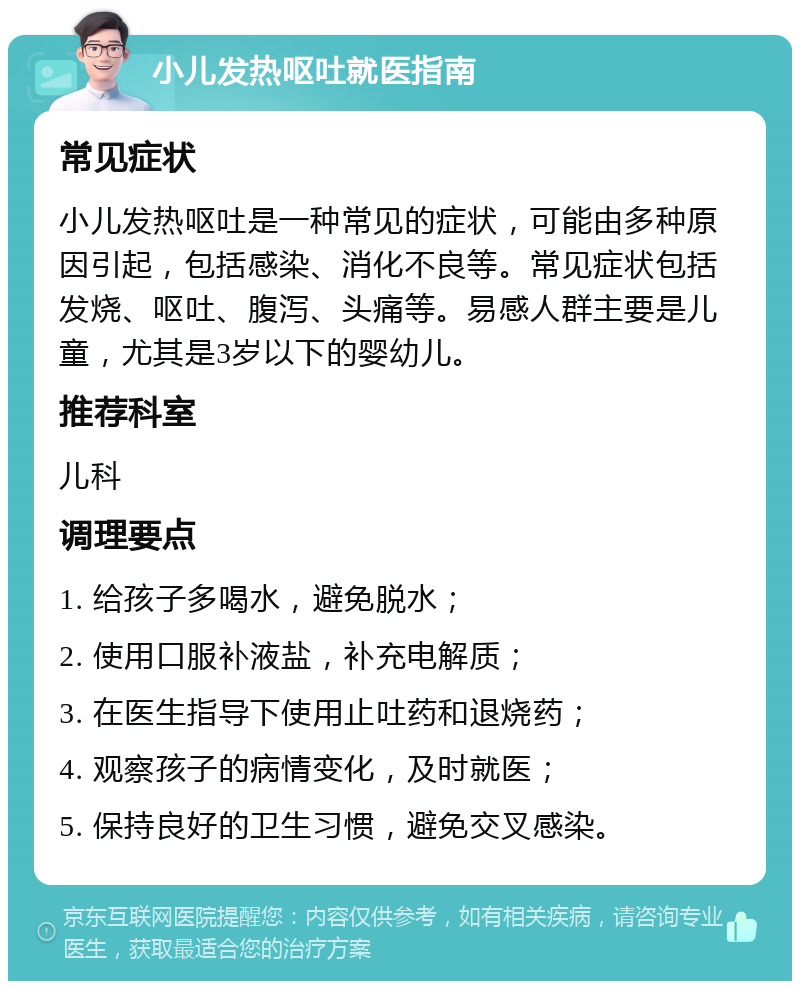 小儿发热呕吐就医指南 常见症状 小儿发热呕吐是一种常见的症状，可能由多种原因引起，包括感染、消化不良等。常见症状包括发烧、呕吐、腹泻、头痛等。易感人群主要是儿童，尤其是3岁以下的婴幼儿。 推荐科室 儿科 调理要点 1. 给孩子多喝水，避免脱水； 2. 使用口服补液盐，补充电解质； 3. 在医生指导下使用止吐药和退烧药； 4. 观察孩子的病情变化，及时就医； 5. 保持良好的卫生习惯，避免交叉感染。