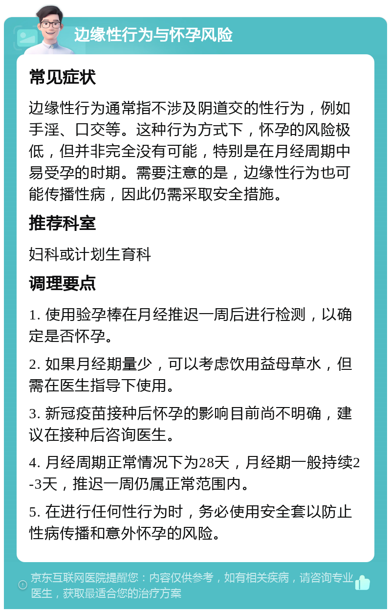 边缘性行为与怀孕风险 常见症状 边缘性行为通常指不涉及阴道交的性行为，例如手淫、口交等。这种行为方式下，怀孕的风险极低，但并非完全没有可能，特别是在月经周期中易受孕的时期。需要注意的是，边缘性行为也可能传播性病，因此仍需采取安全措施。 推荐科室 妇科或计划生育科 调理要点 1. 使用验孕棒在月经推迟一周后进行检测，以确定是否怀孕。 2. 如果月经期量少，可以考虑饮用益母草水，但需在医生指导下使用。 3. 新冠疫苗接种后怀孕的影响目前尚不明确，建议在接种后咨询医生。 4. 月经周期正常情况下为28天，月经期一般持续2-3天，推迟一周仍属正常范围内。 5. 在进行任何性行为时，务必使用安全套以防止性病传播和意外怀孕的风险。