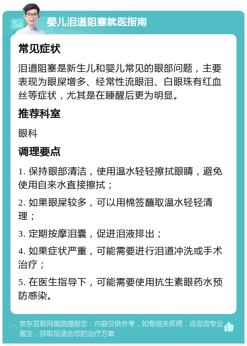 婴儿泪道阻塞就医指南 常见症状 泪道阻塞是新生儿和婴儿常见的眼部问题，主要表现为眼屎增多、经常性流眼泪、白眼珠有红血丝等症状，尤其是在睡醒后更为明显。 推荐科室 眼科 调理要点 1. 保持眼部清洁，使用温水轻轻擦拭眼睛，避免使用自来水直接擦拭； 2. 如果眼屎较多，可以用棉签蘸取温水轻轻清理； 3. 定期按摩泪囊，促进泪液排出； 4. 如果症状严重，可能需要进行泪道冲洗或手术治疗； 5. 在医生指导下，可能需要使用抗生素眼药水预防感染。