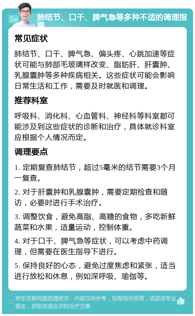 肺结节、口干、脾气急等多种不适的调理指南 常见症状 肺结节、口干、脾气急、偏头疼、心跳加速等症状可能与肺部毛玻璃样改变、脂肪肝、肝囊肿、乳腺囊肿等多种疾病相关。这些症状可能会影响日常生活和工作，需要及时就医和调理。 推荐科室 呼吸科、消化科、心血管科、神经科等科室都可能涉及到这些症状的诊断和治疗，具体就诊科室应根据个人情况而定。 调理要点 1. 定期复查肺结节，超过5毫米的结节需要3个月一复查。 2. 对于肝囊肿和乳腺囊肿，需要定期检查和随访，必要时进行手术治疗。 3. 调整饮食，避免高脂、高糖的食物，多吃新鲜蔬菜和水果，适量运动，控制体重。 4. 对于口干、脾气急等症状，可以考虑中药调理，但需要在医生指导下进行。 5. 保持良好的心态，避免过度焦虑和紧张，适当进行放松和休息，例如深呼吸、瑜伽等。