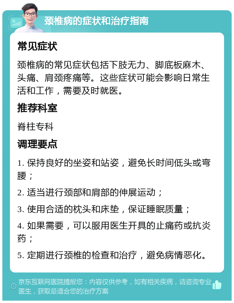 颈椎病的症状和治疗指南 常见症状 颈椎病的常见症状包括下肢无力、脚底板麻木、头痛、肩颈疼痛等。这些症状可能会影响日常生活和工作，需要及时就医。 推荐科室 脊柱专科 调理要点 1. 保持良好的坐姿和站姿，避免长时间低头或弯腰； 2. 适当进行颈部和肩部的伸展运动； 3. 使用合适的枕头和床垫，保证睡眠质量； 4. 如果需要，可以服用医生开具的止痛药或抗炎药； 5. 定期进行颈椎的检查和治疗，避免病情恶化。